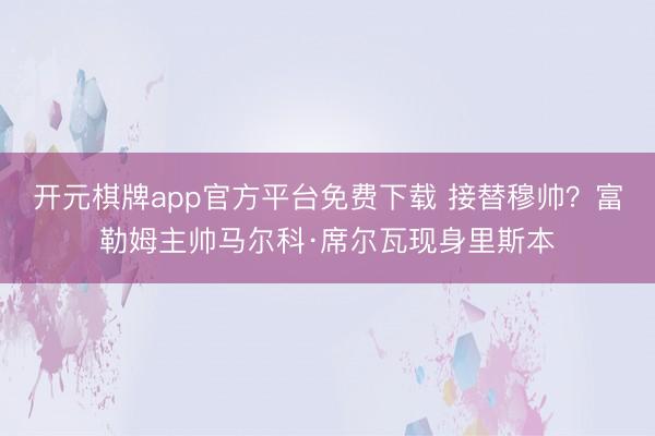 开元棋牌app官方平台免费下载 接替穆帅？富勒姆主帅马尔科·席尔瓦现身里斯本