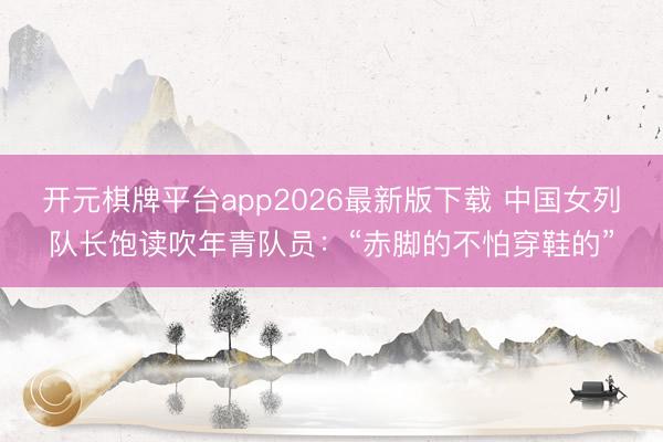 开元棋牌平台app2026最新版下载 中国女列队长饱读吹年青队员：“赤脚的不怕穿鞋的”