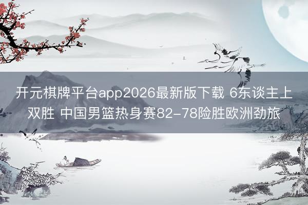 开元棋牌平台app2026最新版下载 6东谈主上双胜 中国男篮热身赛82-78险胜欧洲劲旅