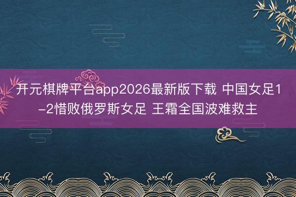 开元棋牌平台app2026最新版下载 中国女足1-2惜败俄罗斯女足 王霜全国波难救主
