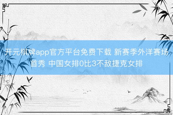开元棋牌app官方平台免费下载 新赛季外洋赛场首秀 中国女排0比3不敌捷克女排