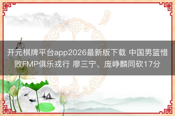 开元棋牌平台app2026最新版下载 中国男篮惜败FMP俱乐戎行 廖三宁、庞峥麟同砍17分