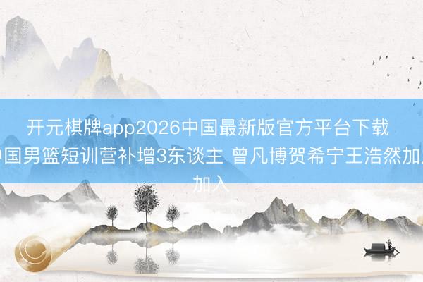开元棋牌app2026中国最新版官方平台下载 中国男篮短训营补增3东谈主 曾凡博贺希宁王浩然加入
