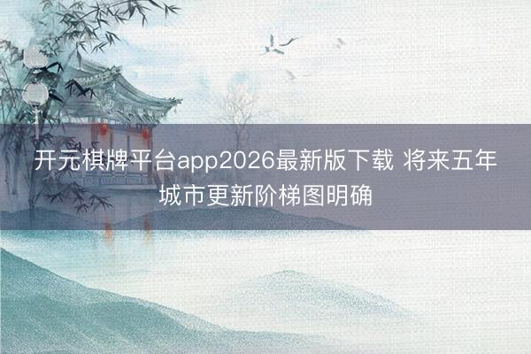 开元棋牌平台app2026最新版下载 将来五年城市更新阶梯图明确