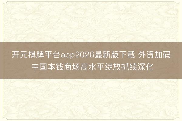 开元棋牌平台app2026最新版下载 外资加码 中国本钱商场高水平绽放抓续深化