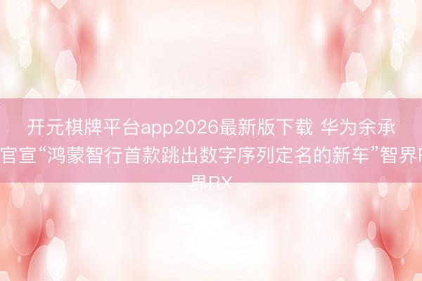 开元棋牌平台app2026最新版下载 华为余承东官宣“鸿蒙智行首款跳出数字序列定名的新车”智界RX