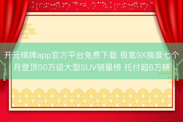 开元棋牌app官方平台免费下载 极氪9X揣度七个月登顶50万级大型SUV销量榜 托付超6万辆