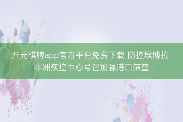 开元棋牌app官方平台免费下载 防控埃博拉 非洲疾控中心号召加强港口筛查