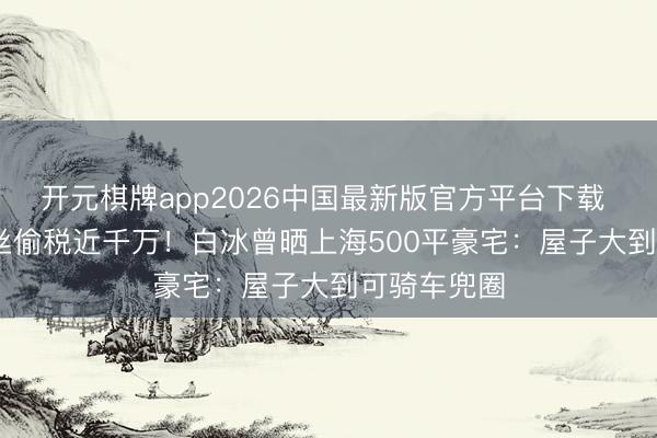 开元棋牌app2026中国最新版官方平台下载 4000万粉丝偷税近千万！白冰曾晒上海500平豪宅：屋子大到可骑车兜圈