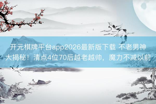 开元棋牌平台app2026最新版下载 不老男神大揭秘！清点4位70后越老越帅，魔力不减以前