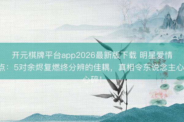 开元棋牌平台app2026最新版下载 明星爱情清点:5对余烬复燃终分辨的佳耦,真相令东说念主心碎!