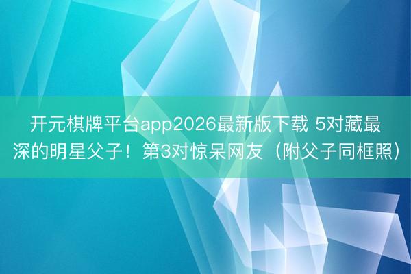 开元棋牌平台app2026最新版下载 5对藏最深的明星父子！第3对惊呆网友（附父子同框照）