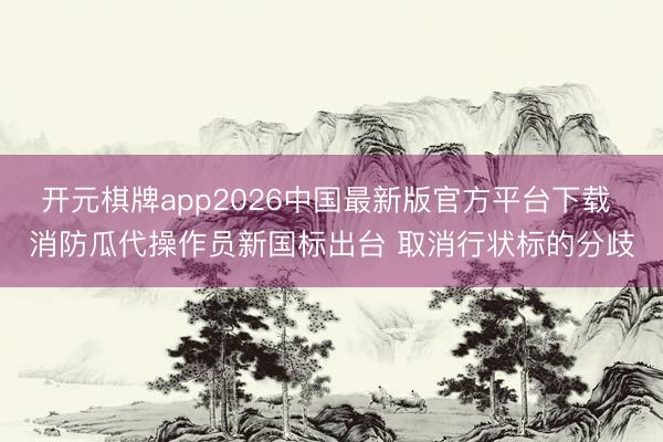 开元棋牌app2026中国最新版官方平台下载 消防瓜代操作员新国标出台 取消行状标的分歧