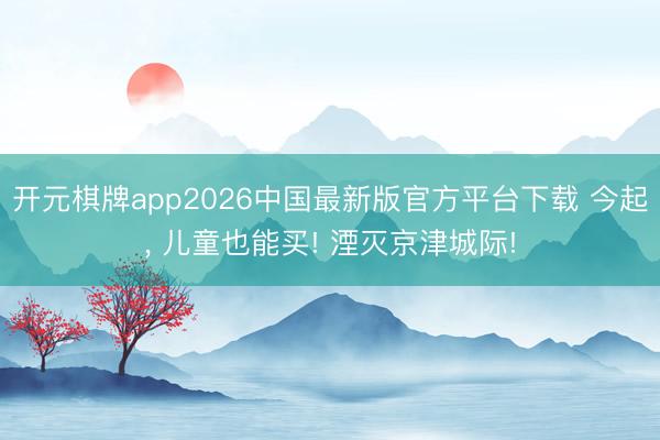 开元棋牌app2026中国最新版官方平台下载 今起， 儿童也能买! 湮灭京津城际!