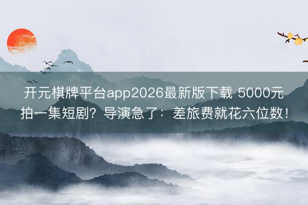 开元棋牌平台app2026最新版下载 5000元拍一集短剧？导演急了：差旅费就花六位数！