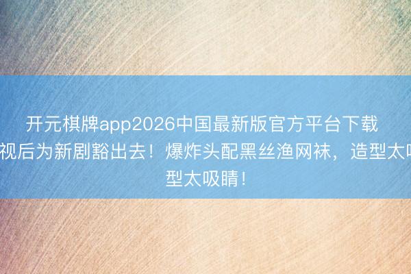 开元棋牌app2026中国最新版官方平台下载 TVB视后为新剧豁出去！爆炸头配黑丝渔网袜，造型太吸睛！