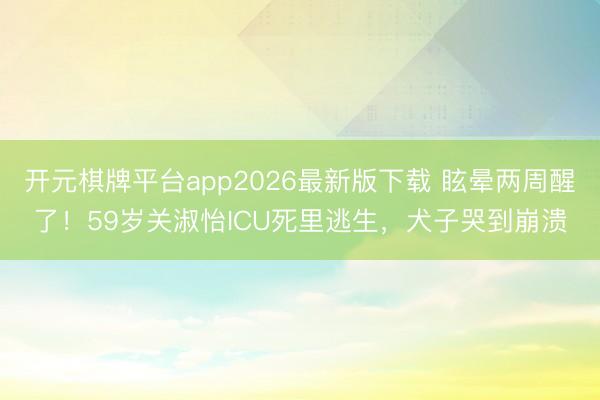 开元棋牌平台app2026最新版下载 眩晕两周醒了！59岁关淑怡ICU死里逃生，犬子哭到崩溃