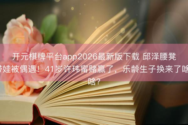 开元棋牌平台app2026最新版下载 邱泽腰凳带娃被偶遇！41岁许玮甯赌赢了，乐龄生子换来了啥？