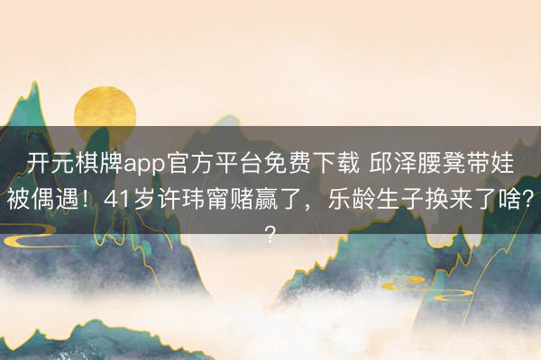 开元棋牌app官方平台免费下载 邱泽腰凳带娃被偶遇！41岁许玮甯赌赢了，乐龄生子换来了啥？