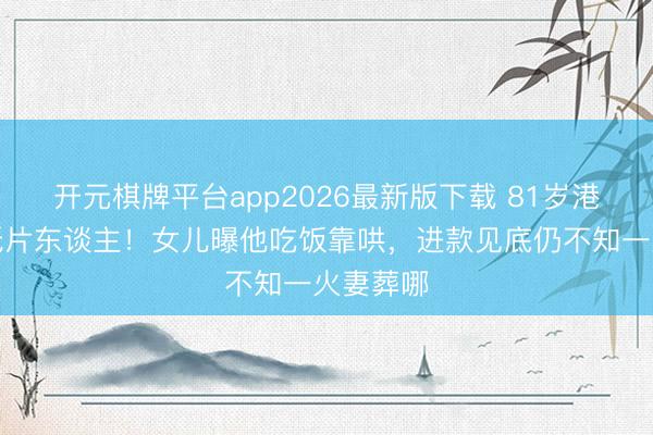 开元棋牌平台app2026最新版下载 81岁港星瘦成纸片东谈主！女儿曝他吃饭靠哄，进款见底仍不知一火妻葬哪