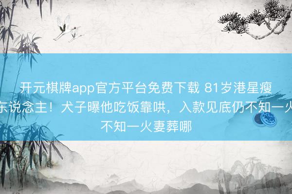 开元棋牌app官方平台免费下载 81岁港星瘦成纸片东说念主！犬子曝他吃饭靠哄，入款见底仍不知一火妻葬哪