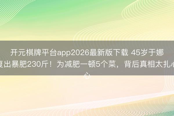 开元棋牌平台app2026最新版下载 45岁于娜复出暴肥230斤！为减肥一顿5个菜，背后真相太扎心