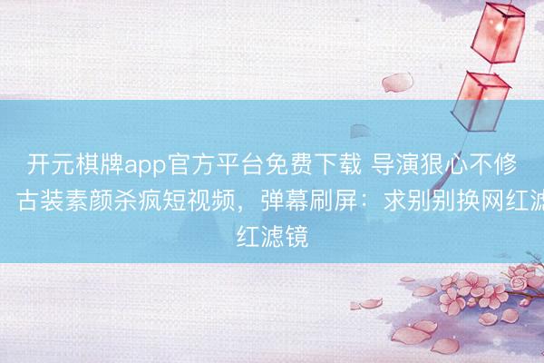 开元棋牌app官方平台免费下载 导演狠心不修图！古装素颜杀疯短视频，弹幕刷屏：求别别换网红滤镜