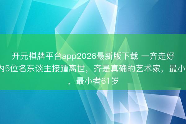 开元棋牌平台app2026最新版下载 一齐走好！1天内5位名东谈主接踵离世，齐是真确的艺术家，最小者61岁
