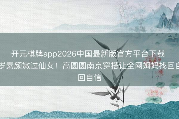 开元棋牌app2026中国最新版官方平台下载 46岁素颜嫩过仙女！高圆圆南京穿搭让全网姆妈找回自信