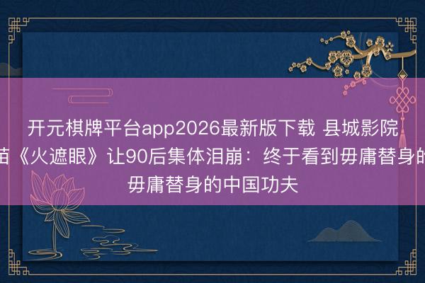 开元棋牌平台app2026最新版下载 县城影院爆满！谢苗《火遮眼》让90后集体泪崩：终于看到毋庸替身的中国功夫