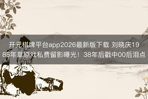 开元棋牌平台app2026最新版下载 刘晓庆1985年草原戏私费留影曝光！38年后戳中00后泪点