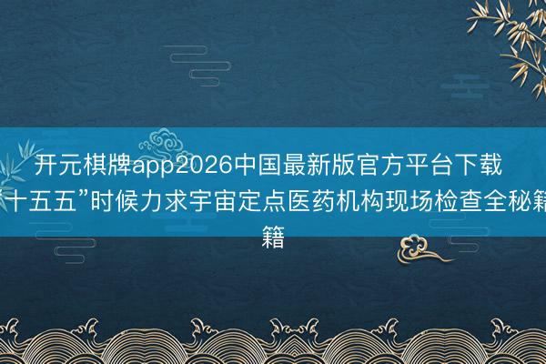 开元棋牌app2026中国最新版官方平台下载 “十五五”时候力求宇宙定点医药机构现场检查全秘籍