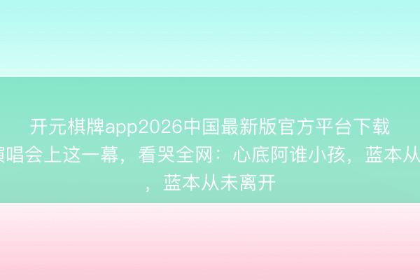 开元棋牌app2026中国最新版官方平台下载 韩红演唱会上这一幕，看哭全网：心底阿谁小孩，蓝本从未离开