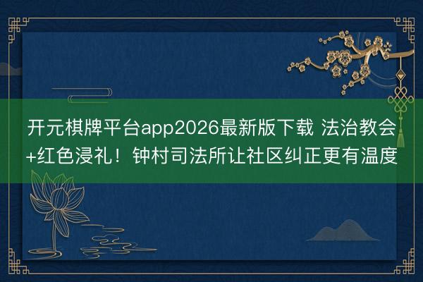 开元棋牌平台app2026最新版下载 法治教会+红色浸礼！钟村司法所让社区纠正更有温度