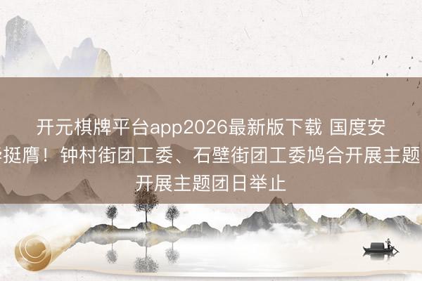 开元棋牌平台app2026最新版下载 国度安全，芳华挺膺！钟村街团工委、石壁街团工委鸠合开展主题团日举止