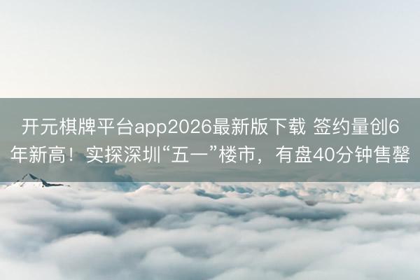 开元棋牌平台app2026最新版下载 签约量创6年新高！实探深圳“五一”楼市，有盘40分钟售罄