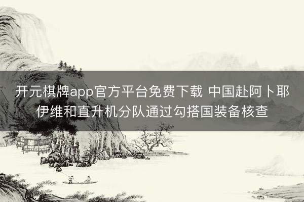 开元棋牌app官方平台免费下载 中国赴阿卜耶伊维和直升机分队通过勾搭国装备核查